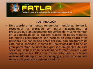 JUSTIFICACIÓNDe acuerdo a las nuevas tendencias mundiales, donde la tecnología ha avanzado con pasos agigantados, los procesos que antiguamente requerían de mucho tiempo, en la actualidad se  lo pueden realizar en pocos minutos. Las nuevas generaciones son nacidos en esta época y las personas que han nacido antes del 1985 son emigrantes de esta nueva sociedad, y como la Universidad Beta tiene un gran porcentaje de docentes que son emigrantes de esta sociedad, se ha visto la necesidad de formar docentes  que sepan aplicar las TIC´s, en forma adecuada y solvente relacionado siempre con la pedagogía, y de esta manera tener en la planta docente innovadores.
