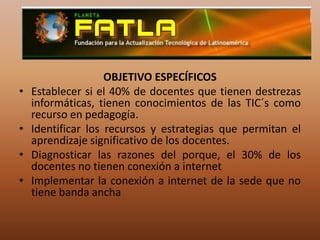 OBJETIVO ESPECÍFICOSEstablecer si el 40% de docentes que tienen destrezas informáticas, tienen conocimientos de las TIC´s como recurso en pedagogía.Identificar los recursos y estrategias que permitan el aprendizaje significativo de los docentes.Diagnosticar las razones del porque, el 30% de los docentes no tienen conexión a internetImplementar la conexión a internet de la sede que no tiene banda ancha