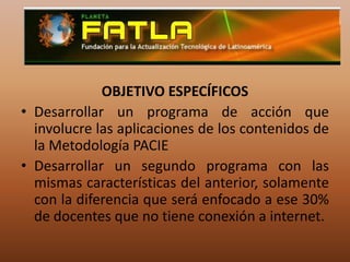 OBJETIVO ESPECÍFICOSDesarrollar un programa de acción que involucre las aplicaciones de los contenidos de la Metodología PACIE Desarrollar un segundo programa con las mismas características del anterior, solamente con la diferencia que será enfocado a ese 30% de docentes que no tiene conexión a internet.