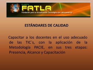 ESTÁNDARES DE CALIDAD   Capacitar a los docentes en el uso adecuado de las TIC´s, con la aplicación de la Metodología PACIE, en sus tres etapas: Presencia, Alcance y Capacitación 