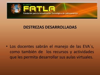 DESTREZAS DESARROLLADAS Los docentes sabrán el manejo de las EVA´s, como también de  los recursos y actividades que les permita desarrollar sus aulas virtuales.