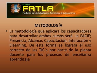 METODOLOGÍALa metodología que aplicara los capacitadores para desarrollar ambos cursos será  la PACIE; Presencia, Alcance, Capacitación, Interacción y Elearning. De esta forma se lograra el uso correcto de las TIC´s por parte de la planta docente para los procesos de enseñanza aprendizaje
