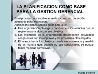 LA PLANIFICACION COMO BASE PARA LA GESTION GERENCIAL Es el proceso para establecer metas y un curso de acción adecuado para alcanzarlas. Además los planes son las guías para que: Una organización obtenga y comprometa los recursos que se requieren para alcanzar sus objetivos. Los miembros de la organización desempeñen actividades congruentes con los objetivos y los procedimientos elegidos. El avance hacia los objetivos pueda ser controlado y medido de tal manera que, cuando no sea satisfactorio, se puedan tomar medidas correctivas. Pulido Yunervis 