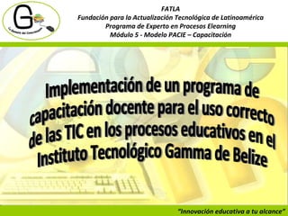 “ Innovación educativa a tu alcance” FATLA Fundación para la Actualización Tecnológica de Latinoamérica Programa de Experto en Procesos Elearning Módulo 5 - Modelo PACIE – Capacitación Implementación de un programa de capacitación docente para el uso correcto de las TIC en los procesos educativos en el  Instituto Tecnológico Gamma de Belize 