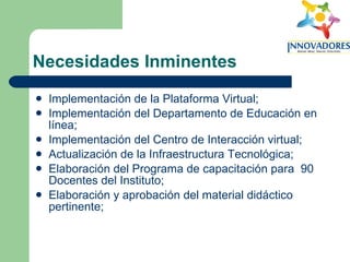 Necesidades Inminentes Implementación de la Plataforma Virtual; Implementación del Departamento de Educación en línea; Implementación del Centro de Interacción virtual; Actualización de la Infraestructura Tecnológica; Elaboración del Programa de capacitación para  90 Docentes del Instituto; Elaboración y aprobación del material didáctico pertinente; 