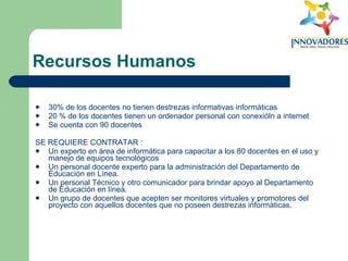 Recursos Humanos 30% de los docentes no tienen destrezas informativas informáticas  20 % de los docentes tienen un ordenador personal con conexióln a internet  Se cuenta con 90 docentes  SE REQUIERE CONTRATAR :  Un experto en área de informática para capacitar a los 80 docentes en el uso y manejo de equipos tecnológicos  Un personal docente experto para la administración del Departamento de Educación en Línea.  Un personal Técnico y otro comunicador para brindar apoyo al Departamento de Educación en línea.  Un grupo de docentes que acepten ser monitores virtuales y promotores del proyecto con aquellos docentes que no poseen destrezas informáticas.  