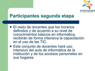 Participantes segunda etapa El resto de docentes que los horarios definidos y de acuerdo a su nivel de conocimientos básicos en informática, recibirán de forma intensiva la capacitación en el uso de las TIC.  Este conjunto de docentes hará uso intensivo del aula de informática de la institución y de los accesos personales en sus hogares.  