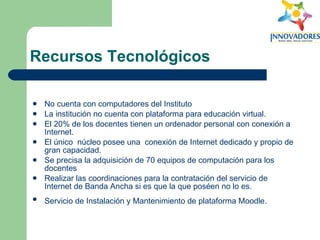 Recursos Tecnológicos No cuenta con computadores del Instituto  La institución no cuenta con plataforma para educación virtual.  El 20% de los docentes tienen un ordenador personal con conexión a Internet.  El único  núcleo posee una  conexión de Internet dedicado y propio de gran capacidad.  Se precisa la adquisición de 70 equipos de computación para los docentes  Realizar las coordinaciones para la contratación del servicio de Internet de Banda Ancha si es que la que poséen no lo es. Servicio de Instalación y Mantenimiento de plataforma Moodle.   