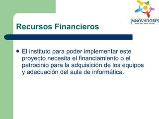 Recursos Financieros El instituto para poder implementar este proyecto necesita el financiamiento o el patrocinio para la adquisición de los equipos y adecuación del aula de informática.  