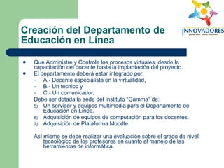 Creación del Departamento de Educación en Línea Que Administre y Controle los procesos virtuales, desde la capacitación del docente hasta la implantación del proyecto.  El departamento deberá estar integrado por:  A.- Docente especialista en la virtualidad,  B.- Un técnico y  C.- Un comunicador.  Debe ser dotada la sede del Instituto “Gamma” de:  Un servidor y equipos multimedia para el Departamento de Educación en Línea.  Adquisición de equipos de computación para los docentes.  Adquisición de Plataforma Moodle.  Así mismo se debe realizar una evaluación sobre el grado de nivel tecnológico de los profesores en cuanto al manejo de las herramientas de informática.  
