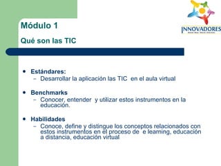 Módulo 1   Qué son las TIC   Estándares:   Desarrollar la aplicación las TIC  en el aula virtual Benchmarks Conocer, entender  y utilizar estos instrumentos en la educación. Habilidades Conoce, define y distingue los conceptos relacionados con estos instrumentos en el proceso de  e learning, educación a distancia, educación virtual 