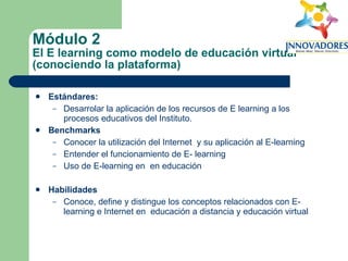 Módulo 2 El E learning como modelo de educación virtual (conociendo la plataforma) Estándares:   Desarrolar la aplicación de los recursos de E learning a los procesos educativos del Instituto. Benchmarks Conocer la utilización del Internet  y su aplicación al E-learning Entender el funcionamiento de E- learning Uso de E-learning en  en educación Habilidades Conoce, define y distingue los conceptos relacionados con E-learning e Internet en  educación a distancia y educación virtual 