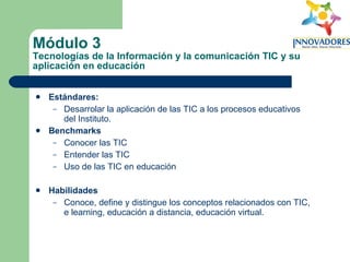 Módulo 3  Tecnologías de la Información y la comunicación TIC y su aplicación en educación Estándares:   Desarrolar la aplicación de las TIC a los procesos educativos del Instituto. Benchmarks Conocer las TIC Entender las TIC Uso de las TIC en educación Habilidades Conoce, define y distingue los conceptos relacionados con TIC, e learning, educación a distancia, educación virtual. 