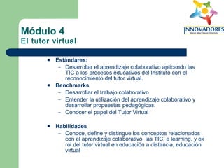 Módulo 4 El tutor virtual Estándares:   Desarrollar el aprendizaje colaborativo aplicando las TIC a los procesos educativos del Instituto con el reconocimiento del tutor virtual. Benchmarks Desarrollar el trabajo colaborativo Entender la utilización del aprendizaje colaborativo y desarrollar propuestas pedagógicas. Conocer el papel del Tutor Virtual Habilidades Conoce, define y distingue los conceptos relacionados con el aprendizaje colaborativo, las TIC, e learning, y ek rol del tutor virtual en educación a distancia, educación virtual 
