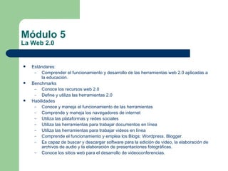 Módulo 5 La Web 2.0 Estándares:  Comprender el funcionamiento y desarrollo de las herramientas web 2.0 aplicadas a la educación. Benchmarks Conoce los recursos web 2.0 Define y utiliza las herramientas 2.0 Habilidades Conoce y maneja el funcionamiento de las herramientas Comprende y maneja los navegadores de internet Utiliza las plataformas y redes sociales Utiliza las herramientas para trabajar documentos en línea Utiliza las herramientas para trabajar videos en línea Comprende el funcionamiento y emplea los Blogs: Wordpress, Blogger. Es capaz de buscar y descargar software para la edición de video, la elaboración de archivos de audio y la elaboración de presentaciones fotográficas. Conoce los sitios web para el desarrollo de videoconferencias. 
