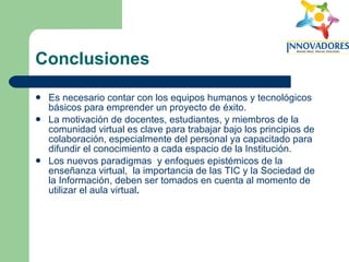 Conclusiones Es necesario contar con los equipos humanos y tecnológicos básicos para emprender un proyecto de éxito. La motivación de docentes, estudiantes, y miembros de la comunidad virtual es clave para trabajar bajo los principios de colaboración, especialmente del personal ya capacitado para difundir el conocimiento a cada espacio de la Institución. Los nuevos paradigmas  y enfoques epistémicos de la enseñanza virtual,  la importancia de las TIC y la Sociedad de la Información, deben ser tomados en cuenta al momento de utilizar el aula virtual .   