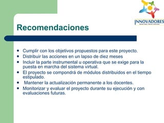 Recomendaciones Cumplir con los objetivos propuestos para este proyecto. Distribuir las acciones en un lapso de diez meses Incluir la parte instrumental u operativa que se exige para la puesta en marcha del sistema virtual. El proyecto se compondrá de módulos distribuidos en el tiempo estipulado. Mantener la actualización permanente a los docentes. Monitorizar y evaluar el proyecto durante su ejecución y con evaluaciones futuras. 