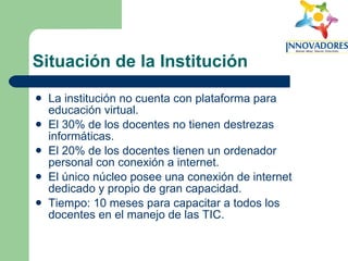 Situación de la Institución La institución no cuenta con plataforma para educación virtual.  El 30% de los docentes no tienen destrezas informáticas.  El 20% de los docentes tienen un ordenador personal con conexión a internet.  El único núcleo posee una conexión de internet dedicado y propio de gran capacidad.  Tiempo: 10 meses para capacitar a todos los docentes en el manejo de las TIC.   