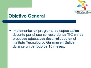 Objetivo General Implementar un programa de capacitación docente par el uso correcto de las TIC en los procesos educativos desarrollados en el Instituto Tecnológico Gamma en Belice, durante un período de 10 meses. 