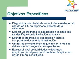 Objetivos Específicos Diagnosticar los niveles de conocimiento reales en el uso de las TIC en el personal docente de la institución. Diseñar un programa de capacitación docente que se identifique con la institución educativa. Difundir el programa de capacitación entre el componente docente de la institución. Utilizar los conocimientos adquiridos en la medida del avance del programa de capacitación. Evaluar el nivel de habilidades y destrezas adquiridos por el personal docente en la aplicación de las TIC en la institución. 