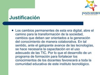 Justificación Los cambios permanentes de esta era digital, abre el camino para la transformación de la sociedad, cambios que deben ser orientados a la generación del conocimiento de manera colaborativa. En tal sentido, ante el galopante avance de las tecnologías, se hace necesaria la capacitación en el uso adecuado de las TIC. Por lo que el desarrollo de un programa de formación para fortalecer los conocimientos de los docentes favorecerá a toda la comunidad educativa de este instituto tecnológico.  