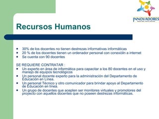 Recursos Humanos 30% de los docentes no tienen destrezas informativas informáticas  20 % de los docentes tienen un ordenador personal con conexióln a internet  Se cuenta con 90 docentes  SE REQUIERE CONTRATAR :  Un experto en área de informática para capacitar a los 80 docentes en el uso y manejo de equipos tecnológicos  Un personal docente experto para la administración del Departamento de Educación en Línea.  Un personal Técnico y otro comunicador para brindar apoyo al Departamento de Educación en línea.  Un grupo de docentes que acepten ser monitores virtuales y promotores del proyecto con aquellos docentes que no poseen destrezas informáticas.  