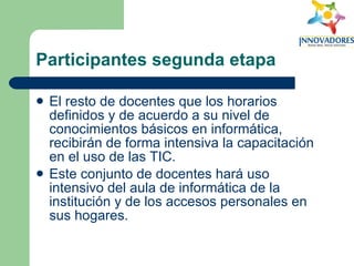 Participantes segunda etapa El resto de docentes que los horarios definidos y de acuerdo a su nivel de conocimientos básicos en informática, recibirán de forma intensiva la capacitación en el uso de las TIC.  Este conjunto de docentes hará uso intensivo del aula de informática de la institución y de los accesos personales en sus hogares.  