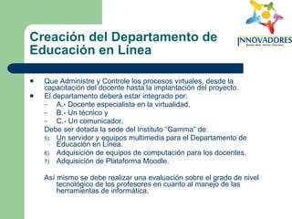 Creación del Departamento de Educación en Línea Que Administre y Controle los procesos virtuales, desde la capacitación del docente hasta la implantación del proyecto.  El departamento deberá estar integrado por:  A.- Docente especialista en la virtualidad,  B.- Un técnico y  C.- Un comunicador.  Debe ser dotada la sede del Instituto “Gamma” de:  Un servidor y equipos multimedia para el Departamento de Educación en Línea.  Adquisición de equipos de computación para los docentes.  Adquisición de Plataforma Moodle.  Así mismo se debe realizar una evaluación sobre el grado de nivel tecnológico de los profesores en cuanto al manejo de las herramientas de informática.  