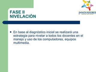 FASE II NIVELACIÒN En base al diagnóstico inicial se realizará una estrategia para nivelar a todos los docentes en el manejo y uso de los computadores, equipos multimedia. 