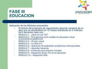 FASE III EDUCACION Aplicación de los Módulos propuestos: El diseño del programa de capacitación docente constará de un plan que se desarrollará en 10 meses distribuido en 5 módulos de 8 semanas cada uno. MODULO 1 - ¿Qué son las TIC? MODULO 2 – El e-learning como modelo de educación virtual (conociendo la plataforma) MODULO 4 – El tutor virtual MODULO 5 – La Web 2.0 MODULO 6 – Aplicación de estándares académicos internacionales MODULO 7 – Aprender haciendo MODULO 8 - Contenido para entornos virtuales MODULO 9 - Integración de las TIC en la educación MODULO 10 – Integración Web 