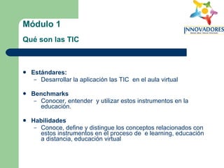 Módulo 1   Qué son las TIC   Estándares:   Desarrollar la aplicación las TIC  en el aula virtual Benchmarks Conocer, entender  y utilizar estos instrumentos en la educación. Habilidades Conoce, define y distingue los conceptos relacionados con estos instrumentos en el proceso de  e learning, educación a distancia, educación virtual 