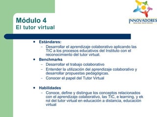 Módulo 4 El tutor virtual Estándares:   Desarrollar el aprendizaje colaborativo aplicando las TIC a los procesos educativos del Instituto con el reconocimiento del tutor virtual. Benchmarks Desarrollar el trabajo colaborativo Entender la utilización del aprendizaje colaborativo y desarrollar propuestas pedagógicas. Conocer el papel del Tutor Virtual Habilidades Conoce, define y distingue los conceptos relacionados con el aprendizaje colaborativo, las TIC, e learning, y ek rol del tutor virtual en educación a distancia, educación virtual 