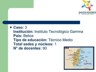 Caso:  3 Institución:  Instituto Tecnológico Gamma  País:  Belice Tipo de educación:  Técnico Medio Total sedes y núcleos:  1  N° de docentes:  90 
