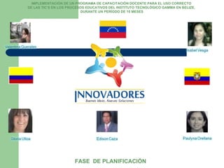 IMPLEMENTACIÓN DE UN PROGRAMA DE CAPACITACIÓN DOCENTE PARA EL USO CORRECTO  DE LAS TIC’S EN LOS PROCESOS EDUCATIVOS DEL INSTITUTO TECNOLÓGICO GAMMA EN BELIZE,  DURANTE UN PERÍODO DE 10 MESES FASE  DE PLANIFICACIÓN 