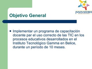 Objetivo General Implementar un programa de capacitación docente par el uso correcto de las TIC en los procesos educativos desarrollados en el Instituto Tecnológico Gamma en Belice, durante un período de 10 meses. 