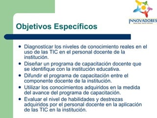 Objetivos Específicos Diagnosticar los niveles de conocimiento reales en el uso de las TIC en el personal docente de la institución. Diseñar un programa de capacitación docente que se identifique con la institución educativa. Difundir el programa de capacitación entre el componente docente de la institución. Utilizar los conocimientos adquiridos en la medida del avance del programa de capacitación. Evaluar el nivel de habilidades y destrezas adquiridos por el personal docente en la aplicación de las TIC en la institución. 