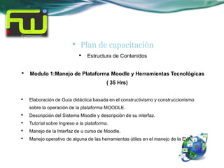 •   Plan de capacitación
                             •   Estructura de Contenidos


•   Modulo 1:Manejo de Plataforma Moodle y Herramientas Tecnológicas
                                          ( 35 Hrs)


•   Elaboración de Guía didáctica basada en el constructivismo y construccionismo
    sobre la operación de la plataforma MOODLE.
•   Descripción del Sistema Moodle y descripción de su interfaz.
•   Tutorial sobre Ingreso a la plataforma.
•   Manejo de la Interfaz de u curso de Moodle.
•   Manejo operativo de alguna de las herramientas útiles en el manejo de la EVA.
 