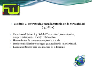     Modulo 4: Estrategias para la tutoría en la virtualidad
                             ( 50 Hrs).

       Tutoría en el E-learning. Rol del Tutor virtual, competencias,
        competencias para el trabajo colaborativo.
       Herramientas de comunicación para la tutoría.
       Mediación Didáctica estrategias para realizar la tutoría virtual.
       Elementos Básicos para una práctica en E-learning
 