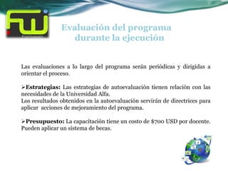 Evaluación del programa
                  durante la ejecución


Las evaluaciones a lo largo del programa serán periódicas y dirigidas a
orientar el proceso.

Estrategias: Las estrategias de autoevaluación tienen relación con las
necesidades de la Universidad Alfa.
Los resultados obtenidos en la autoevaluación servirán de directrices para
aplicar acciones de mejoramiento del programa.

Presupuesto: La capacitación tiene un costo de $700 USD por docente.
Pueden aplicar un sistema de becas.
 