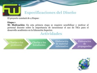 Especificaciones del Diseño
El proyecto constará de 4 Etapas:
Etapa 1
M: Motivación: En esta primera etapa se requiere sensibilizar y motivar al
personal docente sobre la importancia de incursionar el uso de TICs para el
desarrollo académico en la Educación Superior.
                                    Actividades
                                            Elaboración         Elaboración
  Charlas a los          Charlas a los
                                            de material             de
   profesores            Estudiantes
                                            informativo         propagandas
 