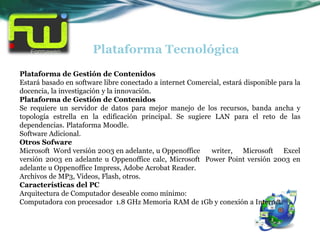 Plataforma Tecnológica
Plataforma de Gestión de Contenidos
Estará basado en software libre conectado a internet Comercial, estará disponible para la
docencia, la investigación y la innovación.
Plataforma de Gestión de Contenidos
Se requiere un servidor de datos para mejor manejo de los recursos, banda ancha y
topología estrella en la edificación principal. Se sugiere LAN para el reto de las
dependencias. Plataforma Moodle.
Software Adicional.
Otros Sofware
Microsoft Word versión 2003 en adelante, u Oppenoffice     writer, Microsoft Excel
versión 2003 en adelante u Oppenoffice calc, Microsoft Power Point versión 2003 en
adelante u Oppenoffice Impress, Adobe Acrobat Reader.
Archivos de MP3, Videos, Flash, otros.
Características del PC
Arquitectura de Computador deseable como mínimo:
Computadora con procesador 1.8 GHz Memoria RAM de 1Gb y conexión a Internet.
 