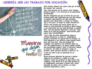 -DEBERÍA SER UN TRABAJO POR VOCACIÓN Este trabajo debería ser sobre todo por el bien del alumno, por vocación. Pues toda persona ha de ejercer este trabajo porque le gusta, si no creo que se ha equivocado de profesión. Resulta indignante que por el hecho de que una persona posea más capacidad que otra de retener y asimilar conocimientos con más facilidad, apruebe unas oposiciones y consiga un trabajo fijo y otro que a lo mejor es mejor docente no. Critico esto porque hay mucha gente que se dedica a esta profesión no porque le guste educar y sus intenciones sea ser buen profesor y enseñar bien, sino que quieren dedicarse a esto por: Que buena es la vida del profesor, buen horario pero sobre todo VACACIONES… Y por culpa de estos pensamientos luego el sistema educativo va como va, simplemente porque el profesor no ejerza bien su trabajo, no esta dispuesto a ser práctico como dijimos antes para que vaya bien, sino que después de conseguir sus objetivos sus intención ahora es vivir sin complicaciones y lo mejor posible usando una metodología simple y fácil: el profesor impone su temario, los niños lo estudian y luego un examen, quien apruebe aprueba y quien no, no. Y esto es todo lo que no queremos en un profesor. Estas personas deberían de pararse a pensar ¿Qué es ser profesor? y ¿Qué es lo que conlleva?, pues ser profesor es algo mucho más complejo y mas difícil de lo que ellos piensan no es simplemente vacaciones y buena vida, estás hablando de niños y de su futuro, un tema bastante importante y serio. 