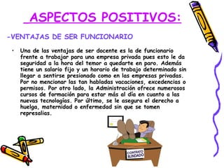ASPECTOS POSITIVOS:   Una de las ventajas de ser docente es la de funcionario frente a trabajar para una empresa privada pues esto le da seguridad a la hora del temor a quedarte en paro. Además tiene un salario fijo y un horario de trabajo determinado sin llegar a sentirse presionado como en las empresas privadas. Por no mencionar las tan habladas vacaciones, excedencias o permisos. Por otro lado, la Administración ofrece numerosos cursos de formación para estar más al día en cuanto a las nuevas tecnologías. Por último, se le asegura el derecho a huelga, maternidad o enfermedad sin que se tomen represalias. -VENTAJAS DE SER FUNCIONARIO 