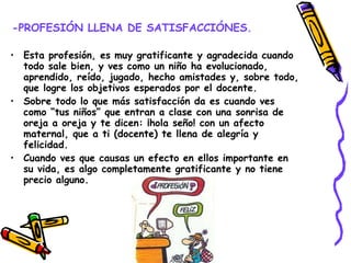 -PROFESIÓN LLENA DE SATISFACCIÓNES. Esta profesión, es muy gratificante y agradecida cuando todo sale bien, y ves como un niño ha evolucionado, aprendido, reído, jugado, hecho amistades y, sobre todo, que logre los objetivos esperados por el docente.  Sobre todo lo que más satisfacción da es cuando ves como “tus niños” que entran a clase con una sonrisa de oreja a oreja y te dicen: ¡hola seño! con un afecto maternal, que a ti (docente) te llena de alegría y felicidad. Cuando ves que causas un efecto en ellos importante en su vida, es algo completamente gratificante y no tiene precio alguno. 