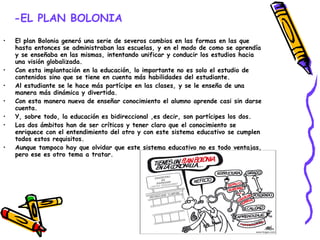 -EL PLAN BOLONIA   El plan Bolonia generó una serie de severos cambios en las formas en las que hasta entonces se administraban las escuelas, y en el modo de como se aprendía y se enseñaba en las mismas, intentando unificar y conducir los estudios hacia una visión globalizada. Con esta implantación en la educación, lo importante no es solo el estudio de contenidos sino que se tiene en cuenta más habilidades del estudiante. Al estudiante se le hace más partícipe en las clases, y se le enseña de una manera más dinámica y divertida. Con esta manera nueva de enseñar conocimiento el alumno aprende casi sin darse cuenta. Y, sobre todo, la educación es bidireccional ,es decir, son partícipes los dos. Los dos ámbitos han de ser críticos y tener claro que el conocimiento se enriquece con el entendimiento del otro y con este sistema educativo se cumplen todos estos requisitos. Aunque tampoco hay que olvidar que este sistema educativo no es todo ventajas, pero ese es otro tema a tratar. 