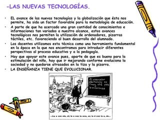 -LAS NUEVAS TECNOLOGÍAS. EL avance de las nuevas tecnologías y la globalización que ésta nos permite, ha sido un factor favorable para la metodología de educación. A parte de que ha acercado una gran cantidad de conocimientos e informaciones tan variados a nuestro alcance, estos avances tecnológicos nos permiten la utilización de ordenadores, pizarras táctiles, etc. favoreciendo al buen desarrollo del alumnado. Los docentes utilizamos esta técnica como una herramienta fundamental en la época en la que nos encontramos para introducir diferentes perspectivas al proceso educativo y a la pedagogía. Hay que apoyar este avance pues, aparte de que es bueno para la estimulación del niño, hay que ir mejorando conforme evoluciona la sociedad y no quedarse atrasados en la tiza y la pizarra. LA ENSEÑANZA TIENE QUE EVOLUCIONAR. 