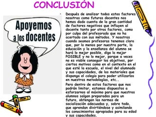 CONCLUSIÓN   Después de analizar todos estos factores nosotras como futuras docentes nos hemos dado cuenta de la gran cantidad de factores negativos que influyen al docente tanto por otros factores, como por culpa del profesorado que no ha acertado con sus métodos. Y nosotras cuando seamos profesoras tenemos claro que, por lo menos por nuestra parte, la educación y la enseñanza del alumno se hará lo mejor posible, digo lo mejor POSIBLE y no lo mejor, porque a veces no es viable conseguir los objetivos, por ciertos motivos como en el contexto en el que esté la escuela, el nivel del alumnado y sus capacidades, de los materiales que disponga el colegio para poder utilizarlos en nuestras metodologías, etc.. Pero dentro de estos factores que nos podrán limitar, estamos dispuestos a esforzarnos al máximo para que nuestros alumnos salgan preparados para un futuro, obtengan las normas de socialización adecuadas y, sobre todo, que aprendan divirtiéndose y asimilando los conocimientos apropiados para su edad y sus capacidades. 
