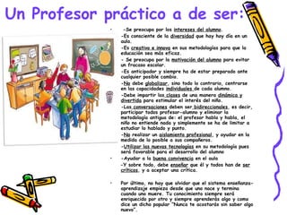 Un Profesor práctico a de ser: -Se preocupa por los  intereses del alumno . -Es consciente de la  diversidad  que hay hoy día en un aula. -Es  creativo e innova  en sus metodologías para que la educación sea más eficaz. - Se preocupa por la  motivación del alumno  para evitar un fracaso escolar. -Es anticipador y siempre ha de estar preparado ante cualquier posible cambio. - No  debe  globalizar , sino todo lo contrario, centrarse en las capacidades  individuales  de cada alumno. -Debe impartir las  clases  de una manera  dinámica y divertida  para estimular el interés del niño. -Las  conversaciones  deben ser  bidireccionales , es decir, participar todos profesor-alumno y eliminar la metodología antigua de: el profesor habla y habla, el niño no entiende nada y simplemente se ha de limitar a estudiar lo hablado y punto. - No  realizar un  aislamiento profesional , y ayudar en la medida de lo posible a sus compañeros. - Utilizar las nuevas tecnologías  en su metodología pues será favorable para el desarrollo del alumno -Ayudar a la  buena convivencia  en el aula -Y sobre todo, debe  enseñar  que él y todos han de  ser críticos , y a aceptar una crítica. Por último, no hay que olvidar que el sistema enseñanza-aprendizaje empieza desde que uno nace y termina cuando uno muere. Tu conocimiento siempre será enriquecido por otro y siempre aprenderás algo y como dice un dicho popular “Nunca te acostarás sin saber algo nuevo”. 