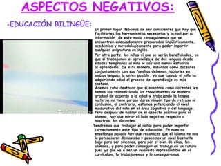 ASPECTOS NEGATIVOS: En primer lugar debemos de ser conscientes que hay que facilitarles las herramientas necesarias y actualizar su información, de este modo conseguiremos que se encuentren adecuadamente preparados lingüísticamente, académica y metodológicamente para poder impartir cualquier asignatura en inglés. Por otra parte, los niños sí que se verán beneficiados, ya que si trabajamos el aprendizaje de dos lenguas desde edades tempranas al niño le costará menos esfuerzo al aprenderla. De esta manera, nosotros como docentes conjuntamente con sus familias debemos hablarles en ambas lenguas lo antes posible, ya que cuando el niño va adquiriendo edad el proceso de aprendizaje es más costoso.  Además cabe destacar que si nosotros como docentes les hemos ido transmitiendo los conocimientos de manera gradual de acuerdo a la edad y trabajando la lengua materna no tiene porque darse ningún tipo de retraso ni confusión, al contrario, estamos potenciando el nivel madurativo del niño en el área cognitiva y del lenguaje. Pero después de hablar de el aspecto positivo para el alumno, hay que mirar el lado negativo respecto a nosotros, los docentes. Tendremos que trabajar el doble para poder impartir correctamente este tipo de educación. En nuestra enseñanza pasada hay que reconocer que el idioma no nos lo potenciaron demasiado y poseemos un nivel bastante bajo para ser sinceros, pero por el bien de ellos, los alumnos, y para poder conseguir un trabajo en un futuro pues ya que va a ser un requisito imprescindible en el currículum, lo trabajaremos y lo conseguiremos. - EDUCACIÓN BILINGÜE: 