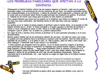 -LOS PROBELMAS FAMILIARES QUE AFECTAN A LA DOCENCIA Últimamente el ámbito familiar afecta de una manera negativa al docente, cada vez los padres pretenden culpar a los profesores de ciertas conductas de sus hijos. Los padres pretenden darles más responsabilidades a los profesores, y deben de entender que la educación y conducta del niño no recae solo en el profesor quien forma el papel principal son realmente los padres. El profesor sí, también ha de tratar esos temas pero el padre en este ámbito es primordial.  Otro comportamiento que hacen mal los padres es la tendencia que tienen en comprar el cariño de sus hijos con cosas materiales, aún habiendo hecho el niño algo malo como por ejemplo: suspender.  Los padres ya no le tienen el mismo respeto al profesor como lo tenían antes, en el pasado el niño llegaba diciendo que el “profe” le había castigado y el padre apoyaba la decisión del profesor e incluso a veces castigaba de nuevo al niño; ahora si un niño llega diciendo que el “profe” le a castigado o que el “profe” tal, el padre va a pedirle explicaciones. Por culpa de éste y muchos otros motivos al profesor se le esta quitando autoridad y se le esta desvalorizando. Muchos padres hablan mal de los profesores delante de sus hijos, los niños los oyen y les creen, se quedan con esas palabras hacia la profesora y piensan como sus padres. Pues los niños imitan y aprenden de sus padres, y si el padre lo dice, el  niño lo piensa, pues los niños a esta edad “son como esponjas” y absorben todo lo que ocurre a su alrededor. Y ahora planteo una pregunta hacia los padres, ¿si ni tu mismo muestras respeto al profesor, como pretendes que tus hijos lo muestres? es imposible que puedan tenerle respeto, normal que luego llegamos a donde llegamos.... luego surgen problemas como la violencia al profesor y la gente se pregunta ¿como un niño puede llegar a eso?, pues muy simple señores aquí tenemos la respuesta, mucho de los problemas de este tipo son por problemas emocionales, falta de autoridad hacia el profesorado, etc., que tuvieron su origen en algún fallo en el ámbito familiar principalmente. . “ Los profesores no podemos resolver la educación incompleta que algunos jóvenes reciben en el seno de sus familias. Es necesario un plan específico de atención educativa familiar, adoptar medidas de prevención contra la violencia y dotar a los centros de mayor seguridad” (secretario del Área de Enseñanza del sindicato, Alfonso Rodríguez). C on esta afirmación no quiero decir que siempre sea debido a eso, pero la mayoría sí. 